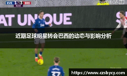 近期足球明星转会巴西的动态与影响分析